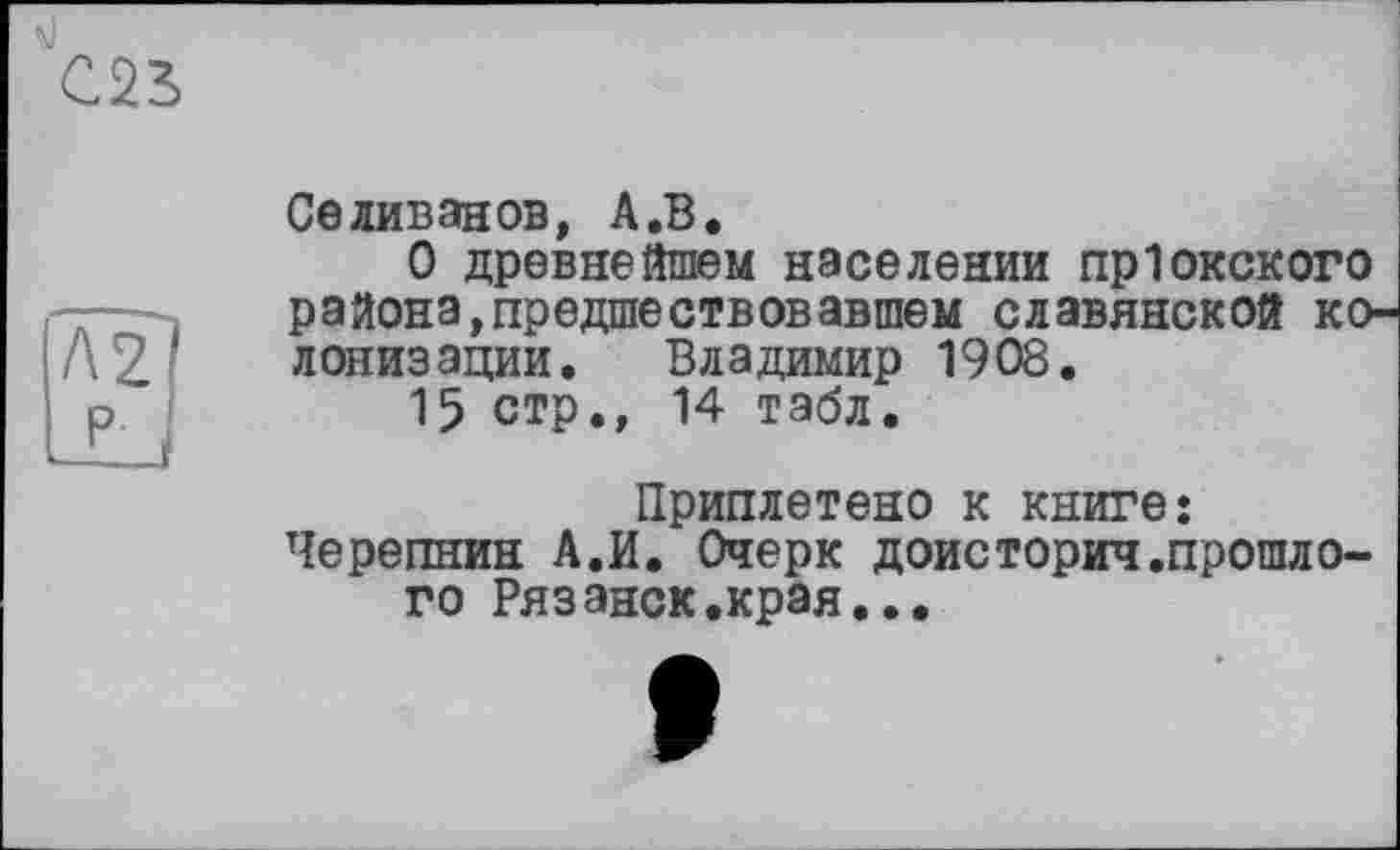 ﻿С22>
Селиванов, А.В.
О древнейшем населении пр1окского района,предшествовавшем славянской колонизации. Владимир 1908.
15 стр., 14 табл.
Приплетено к книге: Черепнин А.И. Очерк доисторич.прошлого Рязанск.края...